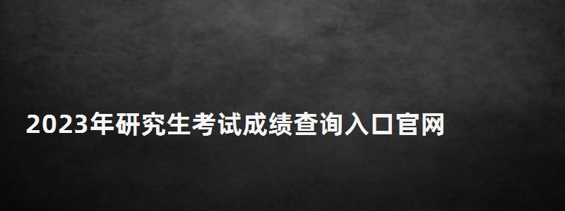 2023年研究生考試成績(jī)查詢?nèi)肟诠倬W(wǎng),2023年研究生考試成績(jī)查詢