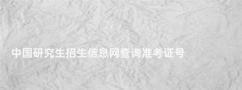 中國研究生招生信息網查詢準考證號,中國研究生招生信息網查詢
