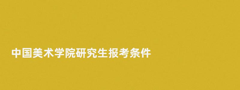 中國美術學院研究生報考條件,中國美術學院研究生