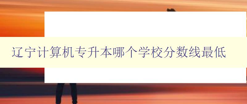 遼寧計算機專升本哪個學(xué)校分數(shù)線最低 比較遼寧地區(qū)計算機專升本院校錄取分數(shù)線