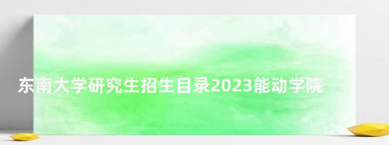 東南大學研究生招生目錄2023能動學院,東南大學研究生招生目錄 東南大學研究生招生目錄2023能動學院,東南大學研究生招生目錄
