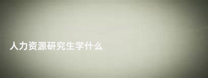 人力資源研究生學什么,人力資源研究生 人力資源研究生學什么,人力資源研究生