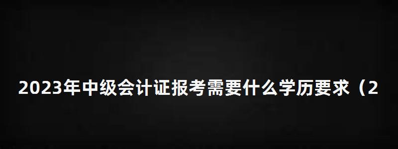 2023年中級會計證報考需要什么學歷要求(2023年中級會計證報考需要什么學歷要求呢) 2023年中級會計證報考需要什么學歷要求