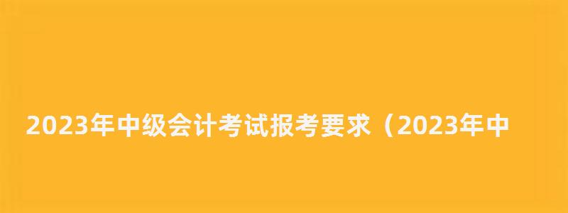2023年中級(jí)會(huì)計(jì)考試報(bào)考要求